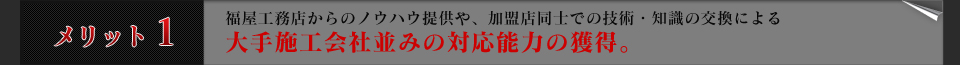 メリット１福屋工務店からのノウハウ提供や、加盟店同士での技術・知識の交換による大手施工会社並みの対応能力の獲得。