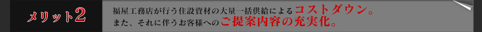 メリット2福屋工務店が行う住設資材の大量一括供給によるコストダウン。
また、それに伴うお客様へのご提案内容の充実化。