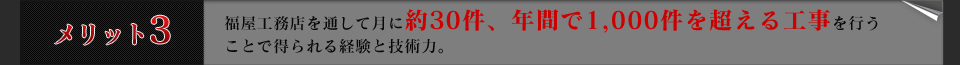 メリット３福屋工務店を通して月に約30件、年間で1,000件を超える工事を行うことで得られる経験と技術力。