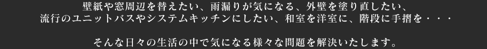 壁紙や窓周辺を替えたい、雨漏りが気になる、外壁を塗り直したい、流行のユニットバスやシステムキッチンにしたい、和室を洋室に、階段に手摺を・・・ そんな日々の生活の中で気になる様々な問題を解決いたします。 